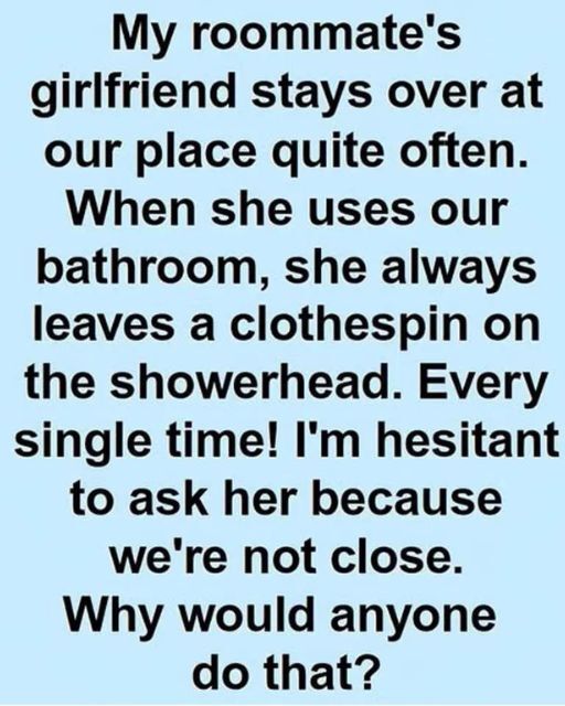 My roommate’s girlfriend stays over a lot and always leaves a clothespin on our showerhead. Every time! I don’t know her well enough to ask. What’s up with that?